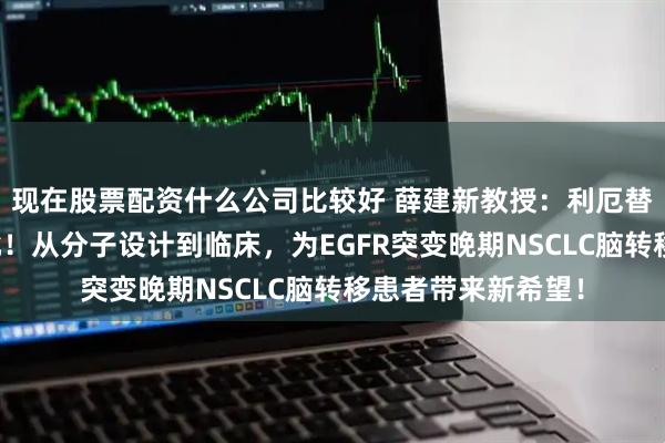 现在股票配资什么公司比较好 薛建新教授：利厄替尼一线适应症获批！从分子设计到临床，为EGFR突变晚期NSCLC脑转移患者带来新希望！