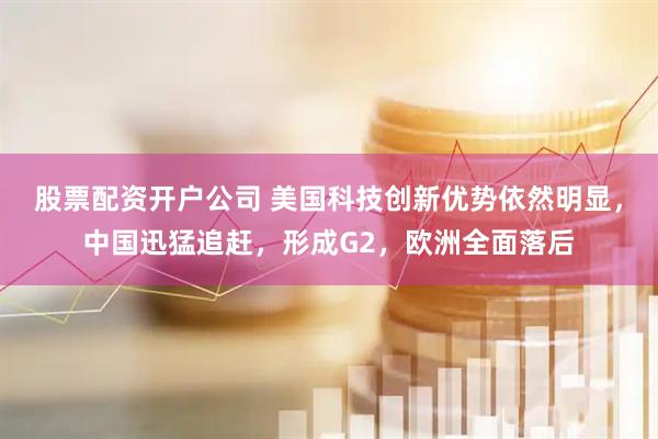 股票配资开户公司 美国科技创新优势依然明显，中国迅猛追赶，形成G2，欧洲全面落后