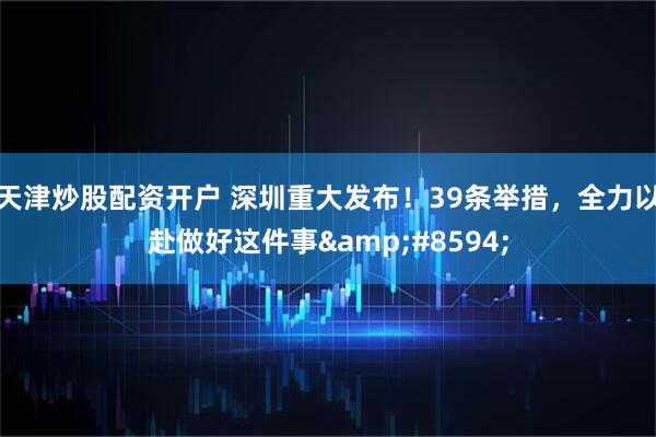 天津炒股配资开户 深圳重大发布！39条举措，全力以赴做好这件事&#8594;