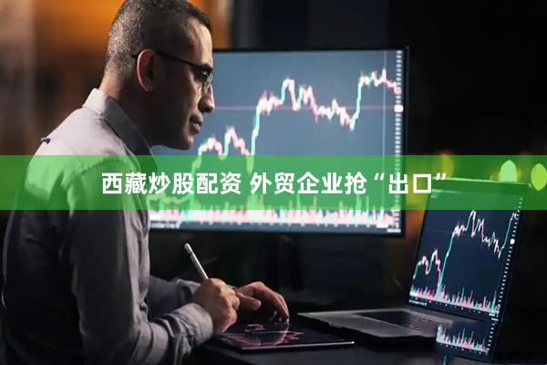 西藏炒股配资 外贸企业抢“出口”