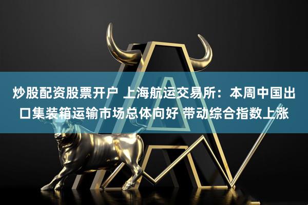 炒股配资股票开户 上海航运交易所：本周中国出口集装箱运输市场总体向好 带动综合指数上涨