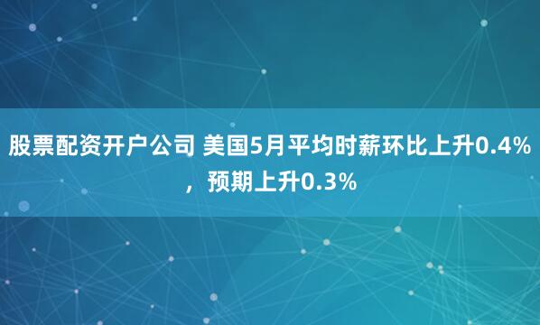 股票配资开户公司 美国5月平均时薪环比上升0.4%，预期上升0.3%