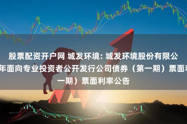 股票配资开户网 城发环境: 城发环境股份有限公司2025年面向专业投资者公开发行公司债券（第一期）票面利率公告
