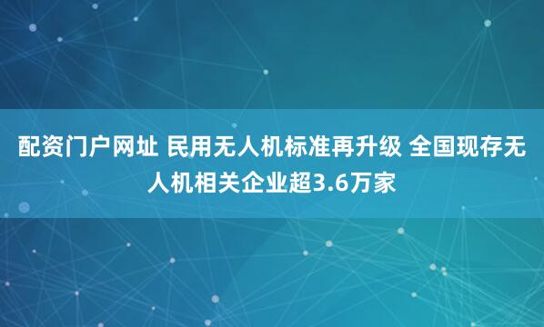 配资门户网址 民用无人机标准再升级 全国现存无人机相关企业超3.6万家