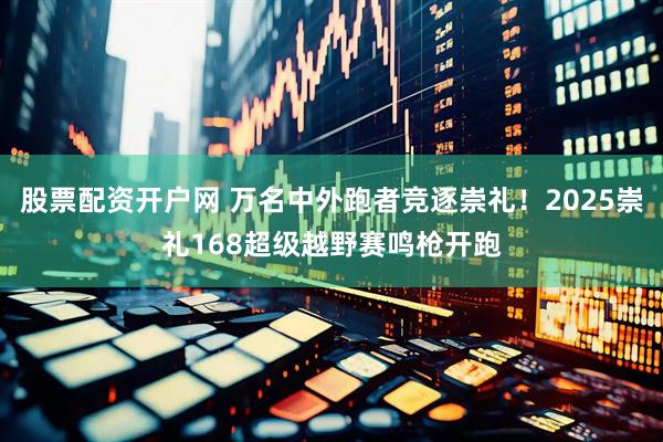 股票配资开户网 万名中外跑者竞逐崇礼！2025崇礼168超级越野赛鸣枪开跑