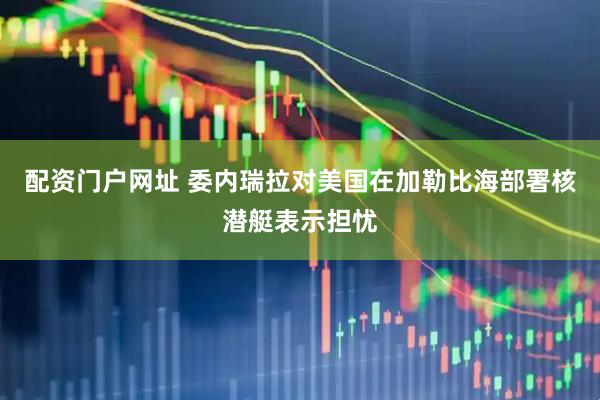 配资门户网址 委内瑞拉对美国在加勒比海部署核潜艇表示担忧