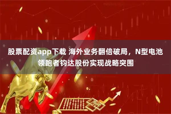 股票配资app下载 海外业务翻倍破局，N型电池领跑者钧达股份实现战略突围