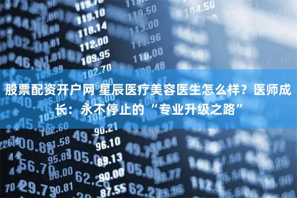 股票配资开户网 星辰医疗美容医生怎么样？医师成长：永不停止的 “专业升级之路”