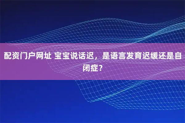 配资门户网址 宝宝说话迟，是语言发育迟缓还是自闭症？
