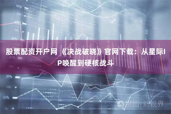 股票配资开户网 《决战破晓》官网下载：从星际IP唤醒到硬核战斗
