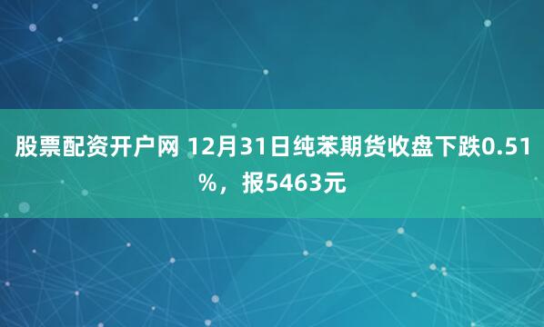 股票配资开户网 12月31日纯苯期货收盘下跌0.51%，报5463元