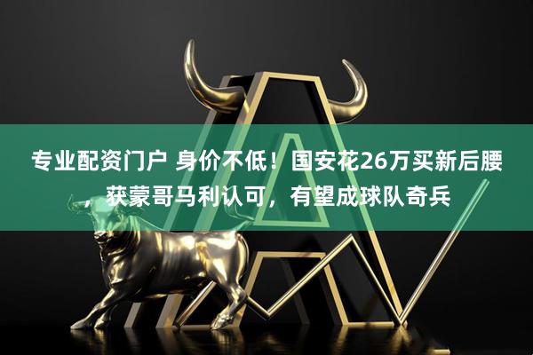 专业配资门户 身价不低！国安花26万买新后腰，获蒙哥马利认可，有望成球队奇兵