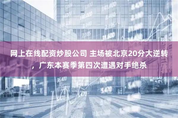 网上在线配资炒股公司 主场被北京20分大逆转，广东本赛季第四次遭遇对手绝杀