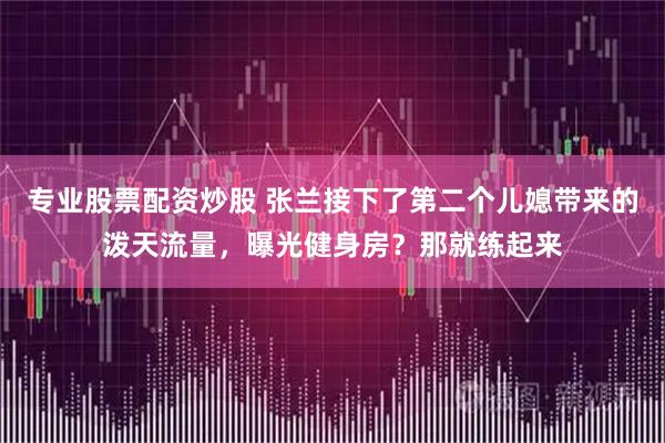 专业股票配资炒股 张兰接下了第二个儿媳带来的泼天流量，曝光健身房？那就练起来