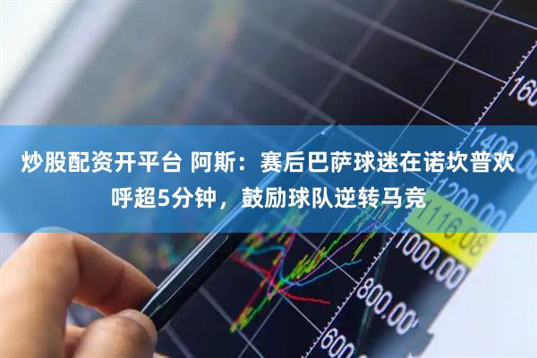 炒股配资开平台 阿斯：赛后巴萨球迷在诺坎普欢呼超5分钟，鼓励球队逆转马竞