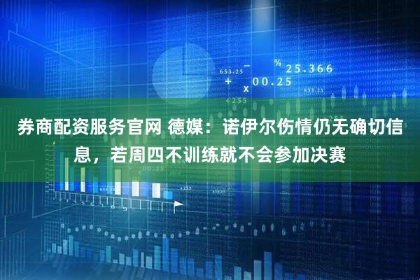 券商配资服务官网 德媒：诺伊尔伤情仍无确切信息，若周四不训练就不会参加决赛