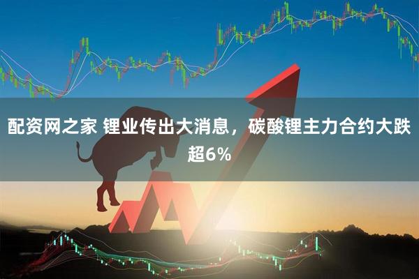 配资网之家 锂业传出大消息，碳酸锂主力合约大跌超6%