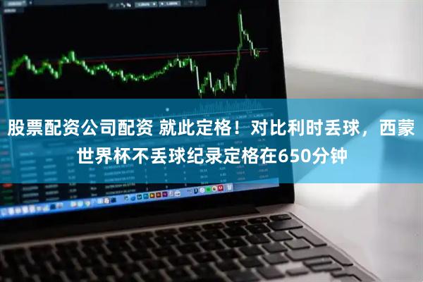 股票配资公司配资 就此定格！对比利时丢球，西蒙世界杯不丢球纪录定格在650分钟