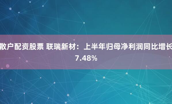 散户配资股票 联瑞新材：上半年归母净利润同比增长7.48%