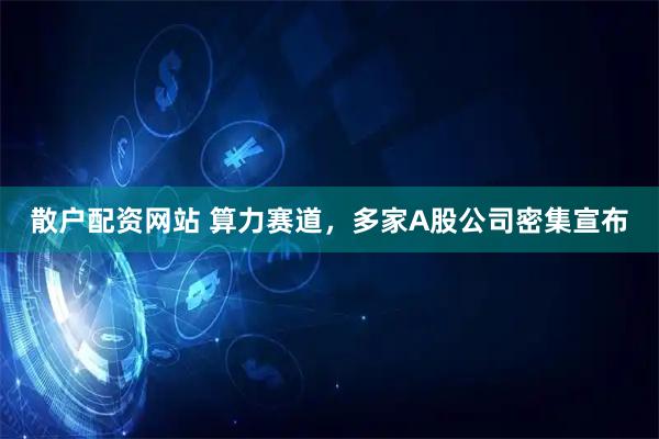 散户配资网站 算力赛道，多家A股公司密集宣布
